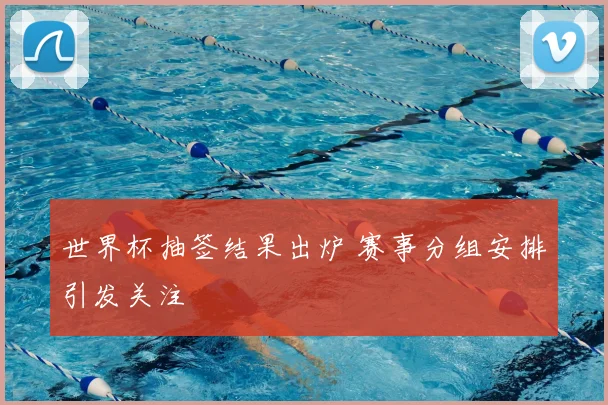 世界杯抽签结果出炉 赛事分组安排引发关注