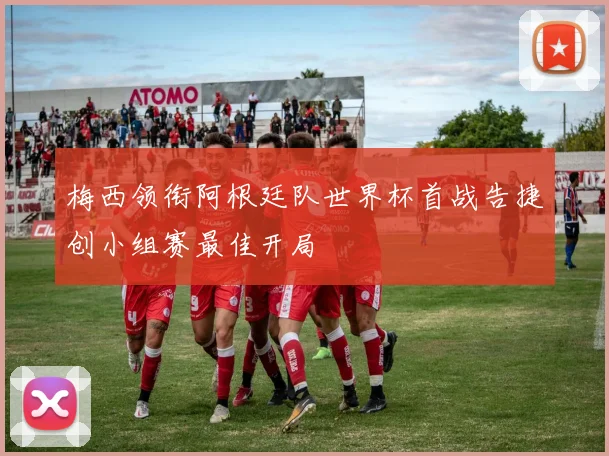 梅西领衔阿根廷队世界杯首战告捷创小组赛最佳开局