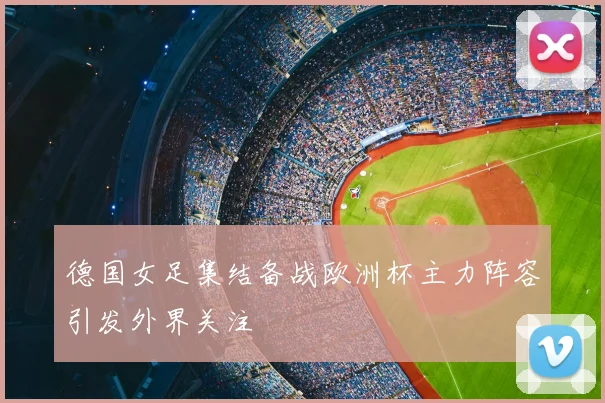 德国女足集结备战欧洲杯主力阵容引发外界关注