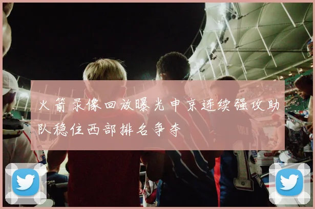 火箭录像回放曝光申京连续强攻助队稳住西部排名争夺