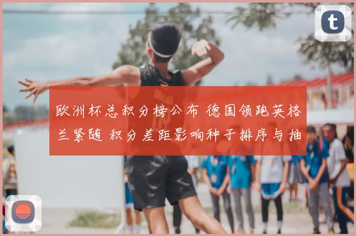 欧洲杯总积分榜公布 德国领跑英格兰紧随 积分差距影响种子排序与抽签