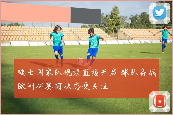 瑞士国家队视频直播开启 球队备战欧洲杯赛前状态受关注