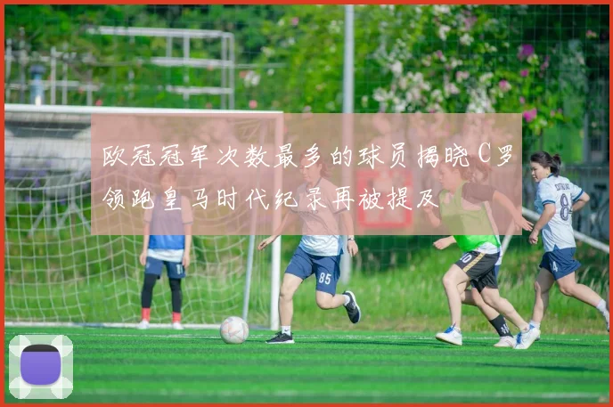 欧冠冠军次数最多的球员揭晓 C罗领跑皇马时代纪录再被提及