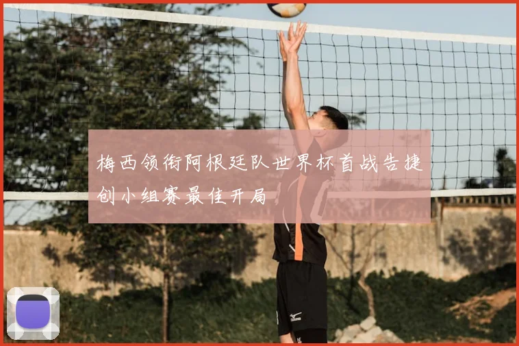 梅西领衔阿根廷队世界杯首战告捷创小组赛最佳开局