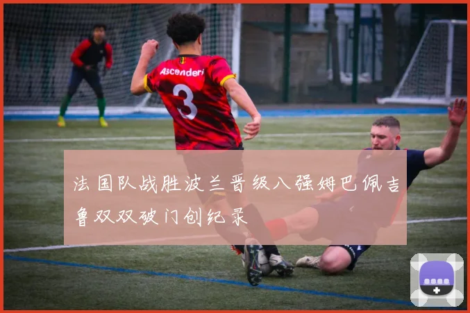 法国队战胜波兰晋级八强姆巴佩吉鲁双双破门创纪录