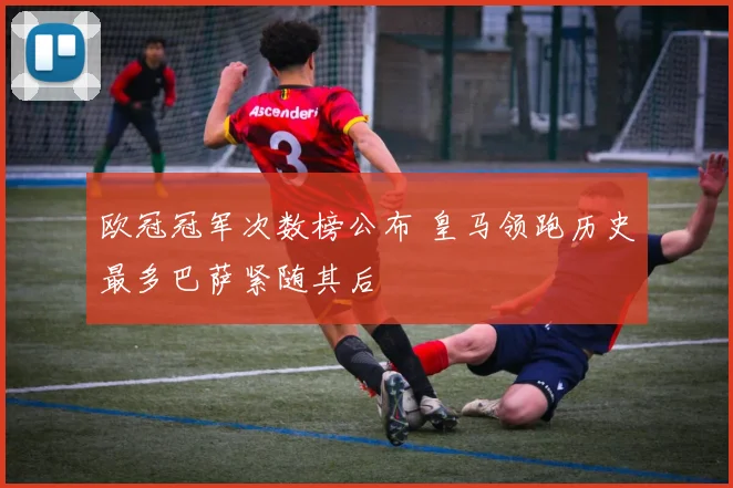 欧冠冠军次数榜公布 皇马领跑历史最多巴萨紧随其后