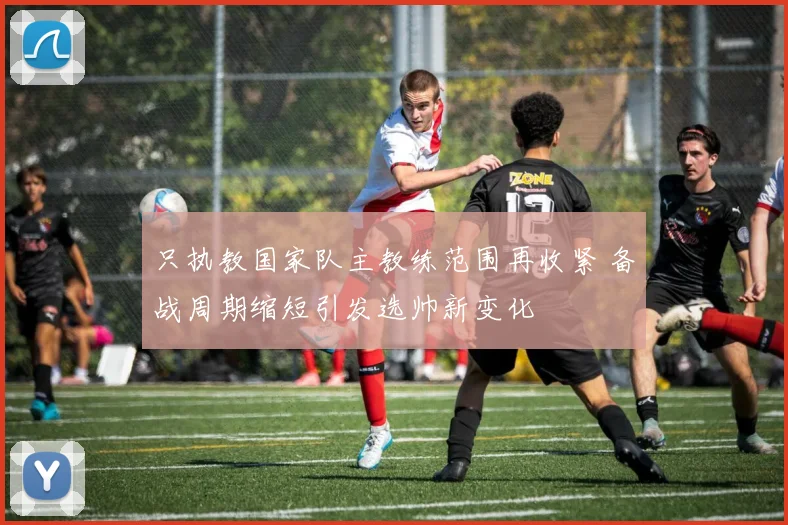 只执教国家队主教练范围再收紧 备战周期缩短引发选帅新变化