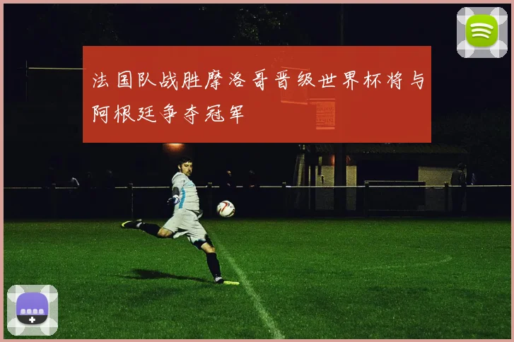 法国队战胜摩洛哥晋级世界杯将与阿根廷争夺冠军