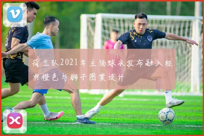 荷兰队2021年主场球衣发布融入经典橙色与狮子图案设计